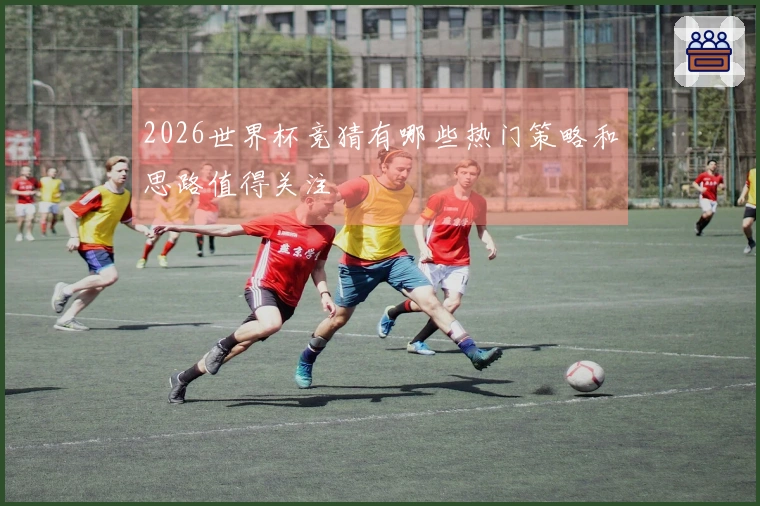 2026世界杯竞猜有哪些热门策略和思路值得关注